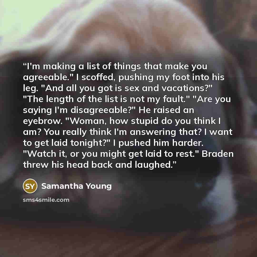 “I'm making a list of things that make you agreeable." I scoffed, pushing my foot into his leg. "And all you got is sex and vacations?" "The length of the list is not my fault." "Are you saying I'm disagreeable?" He raised an eyebrow. "Woman, how stupid do you think I am? You really think I'm…” quote by Samantha Young