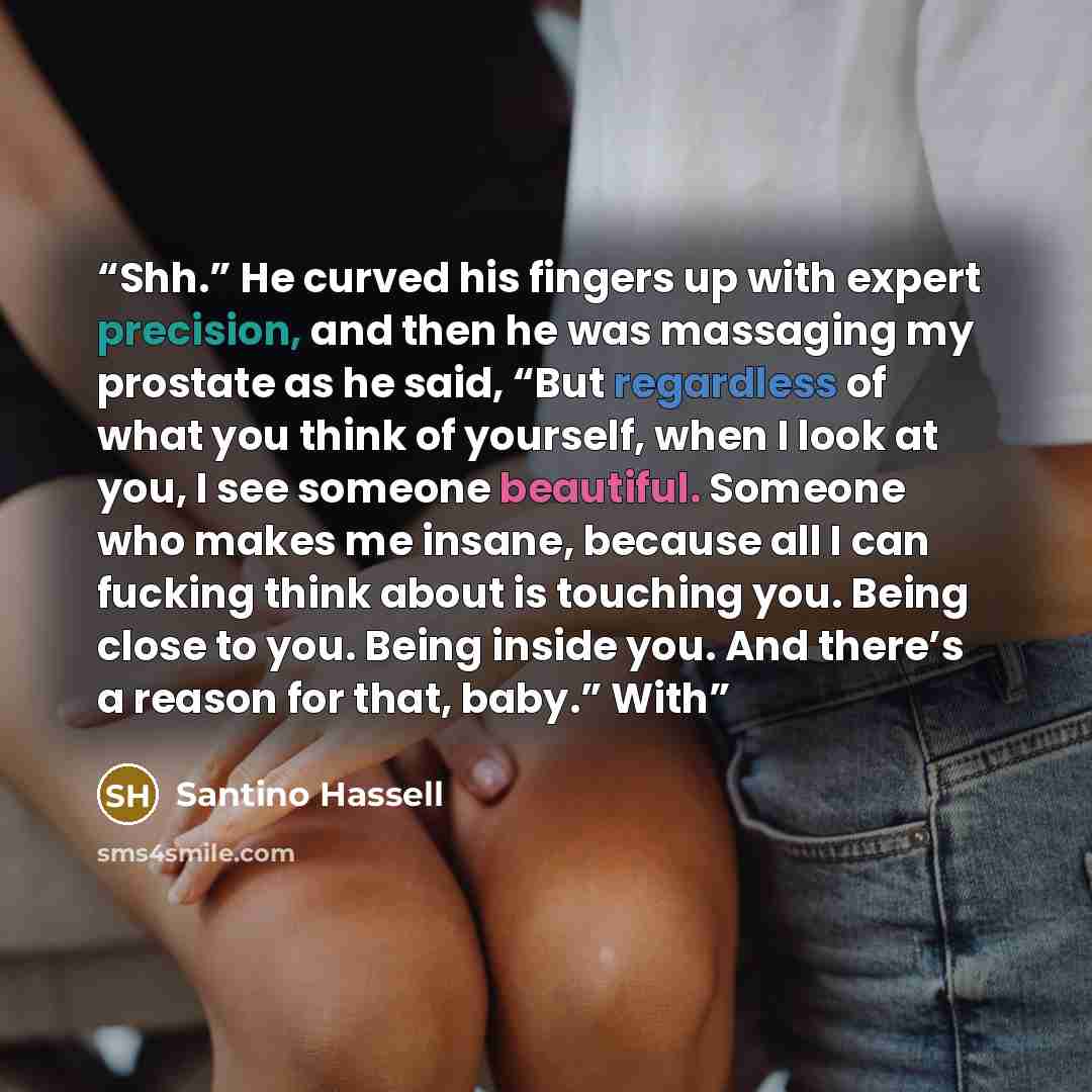 “Shh.” He curved his fingers up with expert precision, and then he was massaging my prostate as he said, “But regardless of what you think of yourself, when I look at you, I see someone beautiful. Someone who makes me insane, because all I can fucking think about is touching you. Being close to…” quote by Santino Hassell