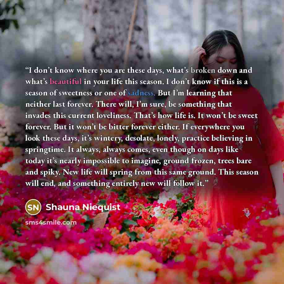 “I don’t know where you are these days, what’s broken down and what’s beautiful in your life this season. I don’t know if this is a season of sweetness or one of sadness. But I’m learning that neither last forever. There will, I’m sure, be something that invades this current loveliness. That’s how…” quote by Shauna Niequist