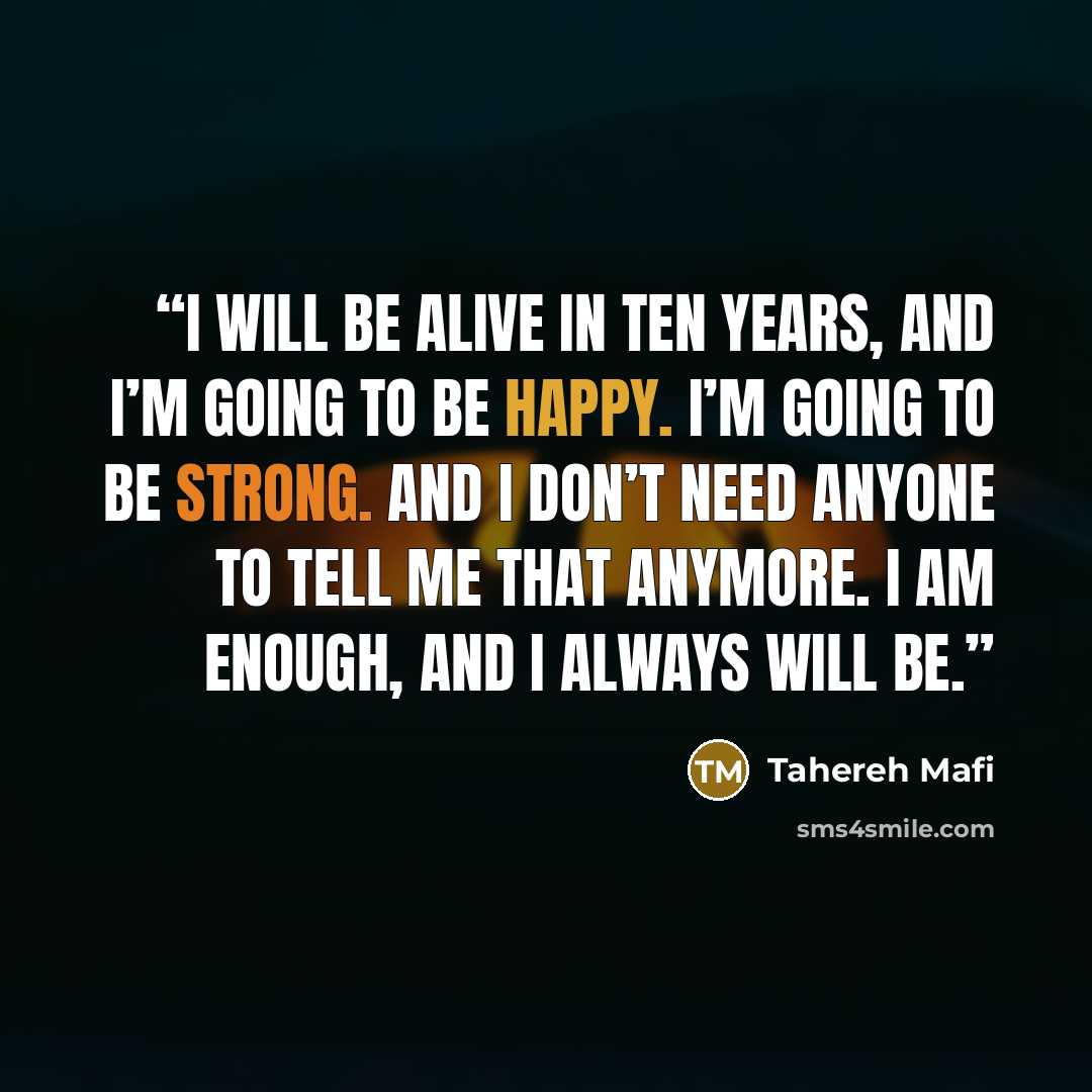 “I will be alive in ten years, and I’m going to be happy. I’m going to be strong. And I don’t need anyone to tell me that anymore. I am enough, and I always will be.” quote by Tahereh Mafi