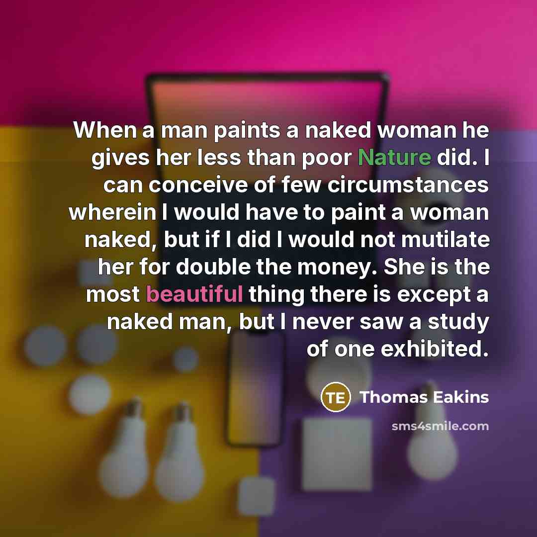 “When a man paints a naked woman he gives her less than poor Nature did. I can conceive of few circumstances wherein I would have to paint a woman naked, but if I did I would not mutilate her for double the money. She is the most beautiful thing there is except a naked man, but I never saw a study…” quote by Thomas Eakins