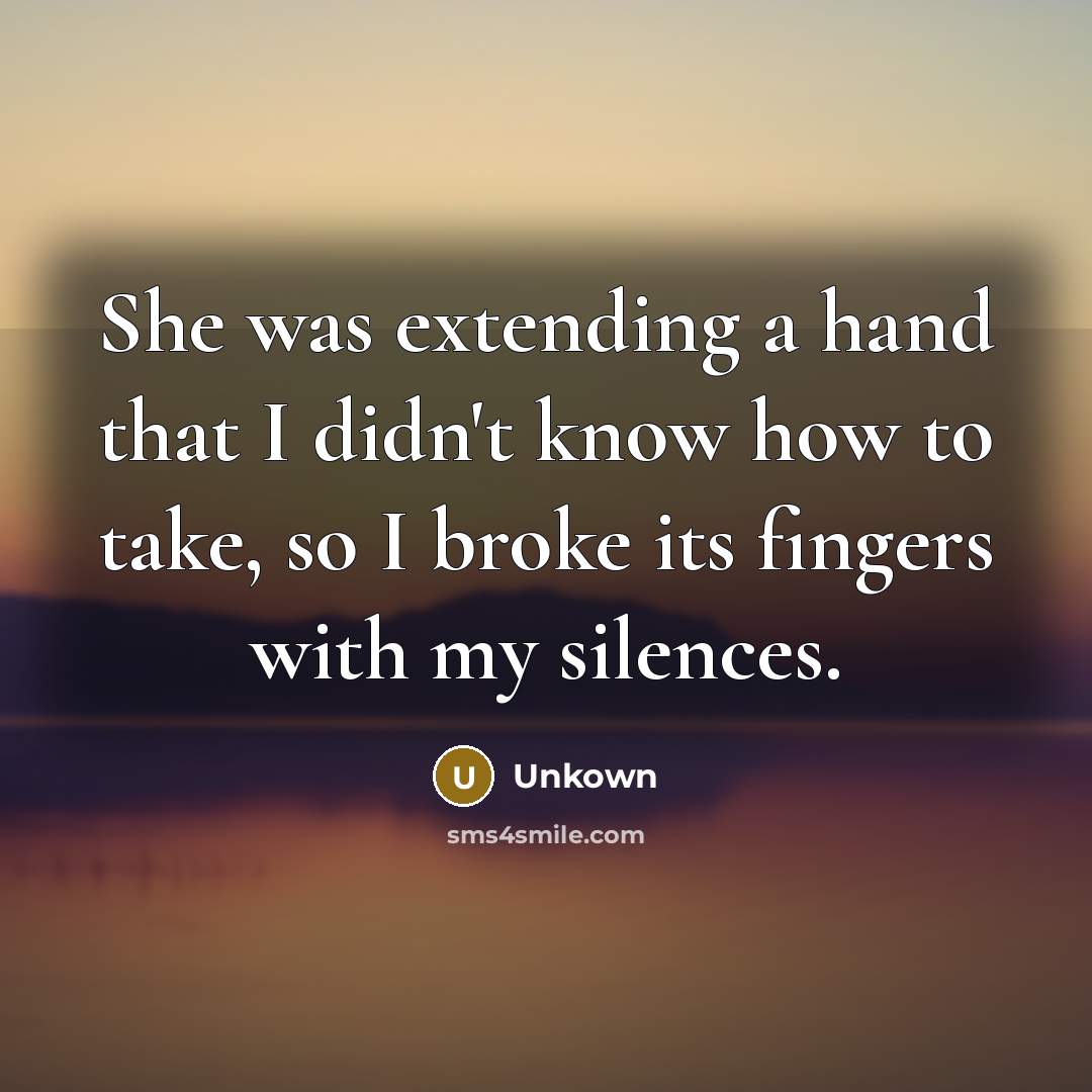 “She was extending a hand that I didn't know how to take, so I broke its fingers with my silences.” quote by Unkown