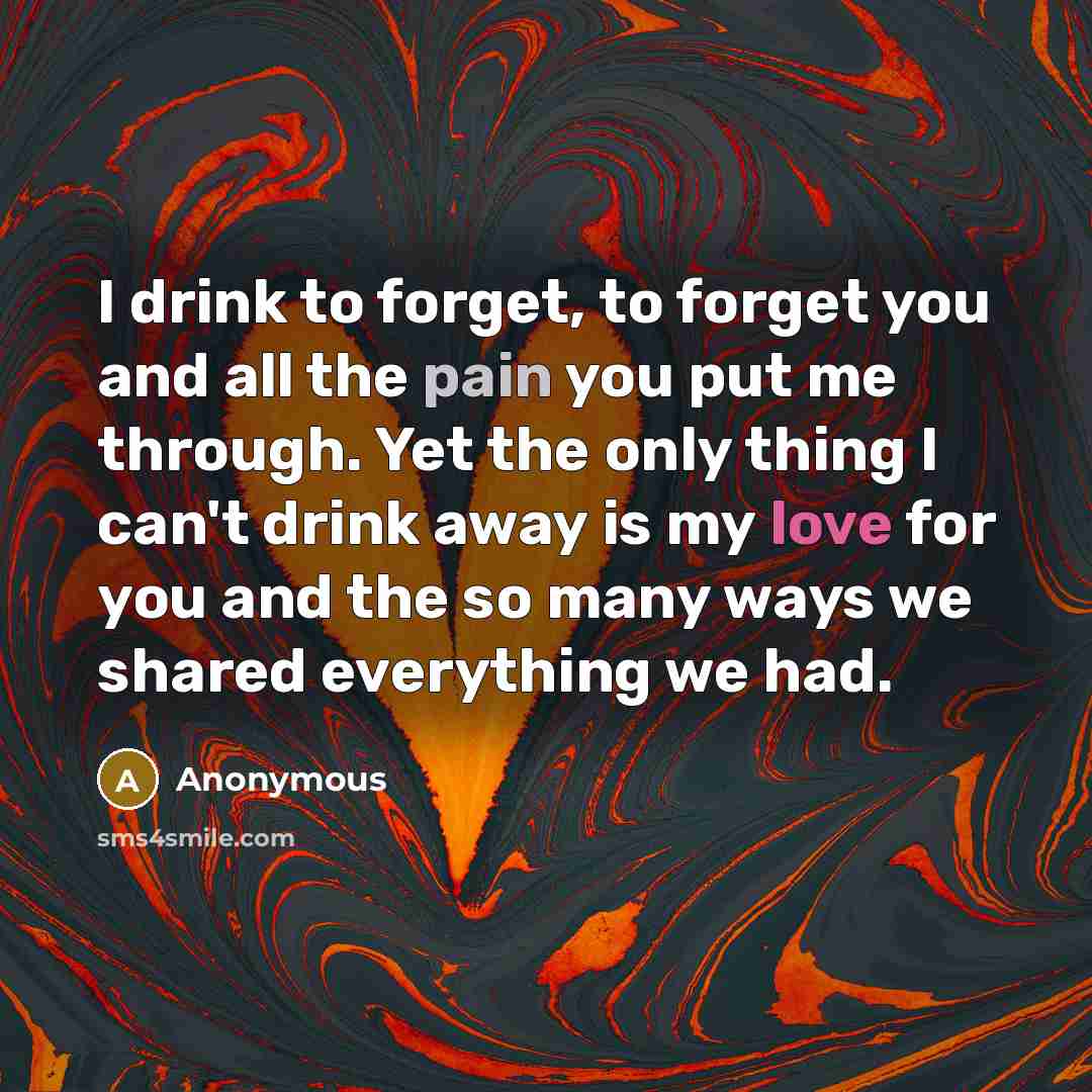 “I drink to forget, to forget you and all the pain you put me through. Yet the only thing I can't drink away is my love for you and the so many ways we shared everything we had.” quote by Anonymous