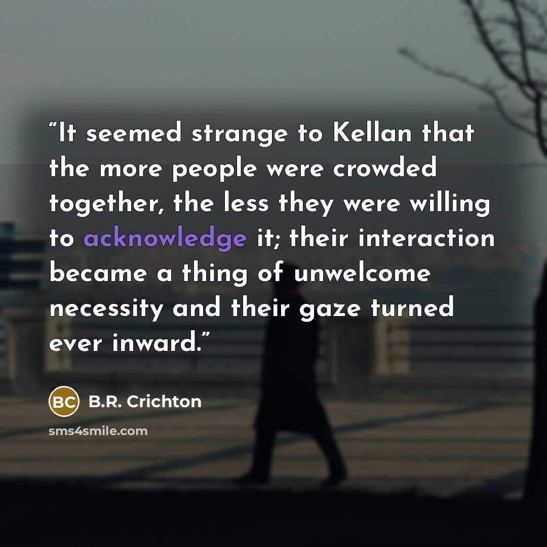 “It seemed strange to Kellan that the more people were crowded together, the less they were willing to acknowledge it; their interaction became a thing of unwelcome necessity and their gaze turned ever inward.” quote by B.R. Crichton