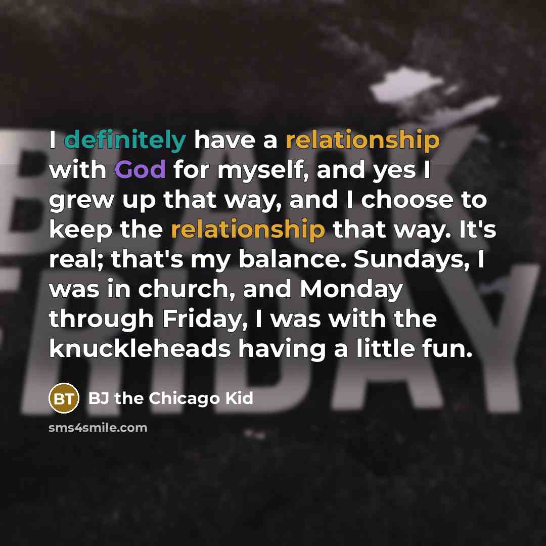 “I definitely have a relationship with God for myself, and yes I grew up that way, and I choose to keep the relationship that way. It's real; that's my balance. Sundays, I was in church, and Monday through Friday, I was with the knuckleheads having a little fun.” quote by BJ the Chicago Kid