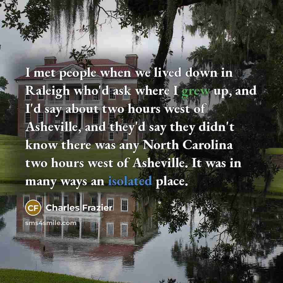 “I met people when we lived down in Raleigh who'd ask where I grew up, and I'd say about two hours west of Asheville, and they'd say they didn't know there was any North Carolina two hours west of Asheville. It was in many ways an isolated place.” quote by Charles Frazier