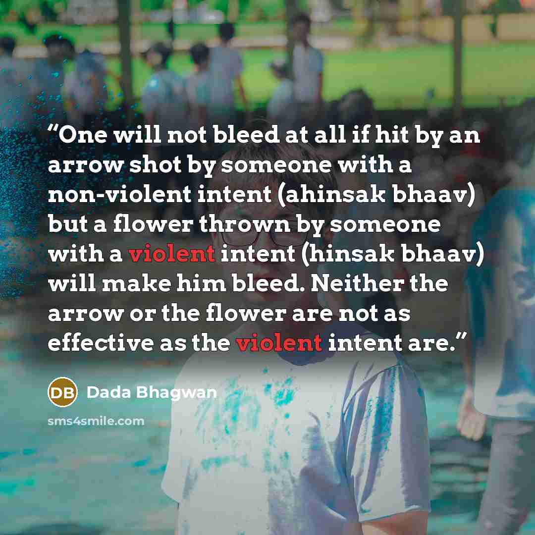 “One will not bleed at all if hit by an arrow shot by someone with a non-violent intent (ahinsak bhaav) but a flower thrown by someone with a violent intent (hinsak bhaav) will make him bleed. Neither the arrow or the flower are not as effective as the violent intent are.” quote by Dada Bhagwan