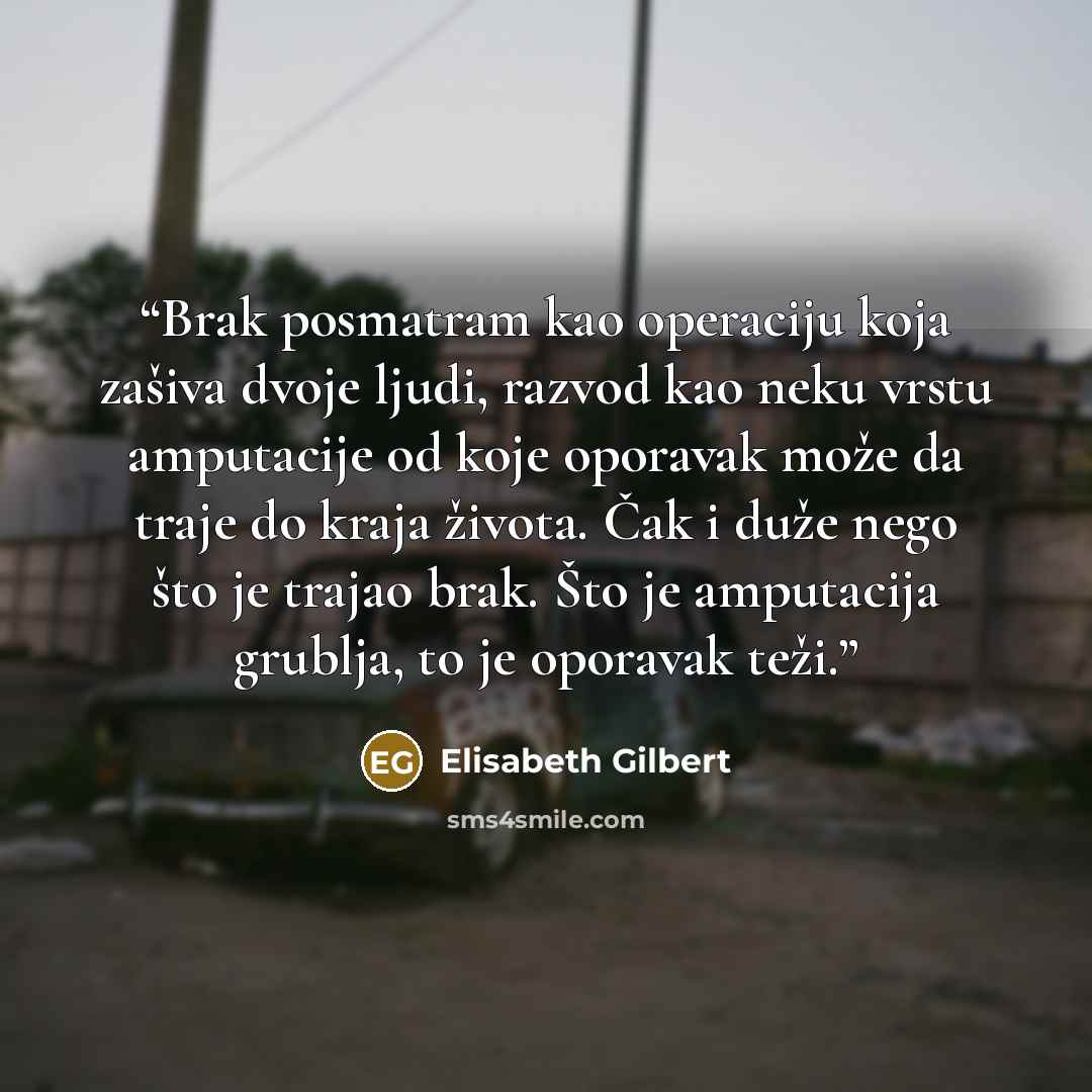 “Brak posmatram kao operaciju koja zašiva dvoje ljudi, razvod kao neku vrstu amputacije od koje oporavak može da traje do kraja života. Čak i duže nego što je trajao brak. Što je amputacija grublja, to je oporavak teži.” quote by Elisabeth Gilbert