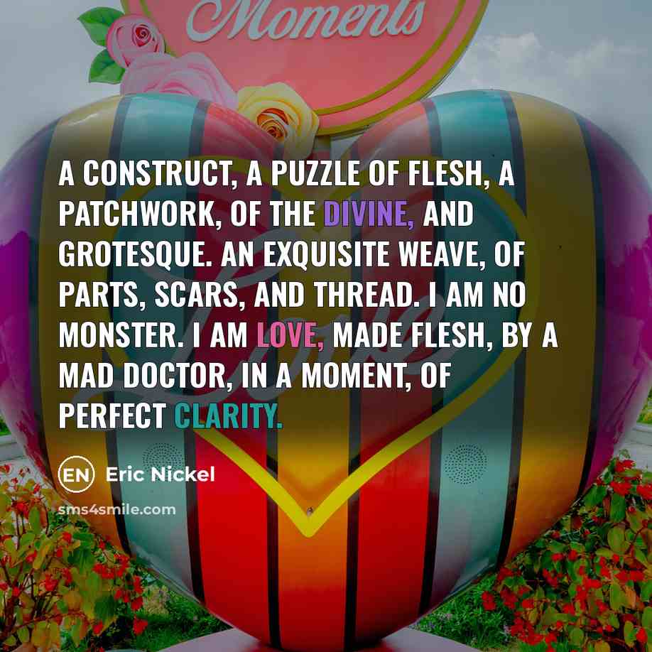 “A construct, A puzzle of flesh, A patchwork, Of the divine, And grotesque. An exquisite weave, Of parts, Scars, And thread. I am no monster. I am love, Made flesh, By a Mad Doctor, In a moment, Of perfect clarity.” quote by Eric Nickel