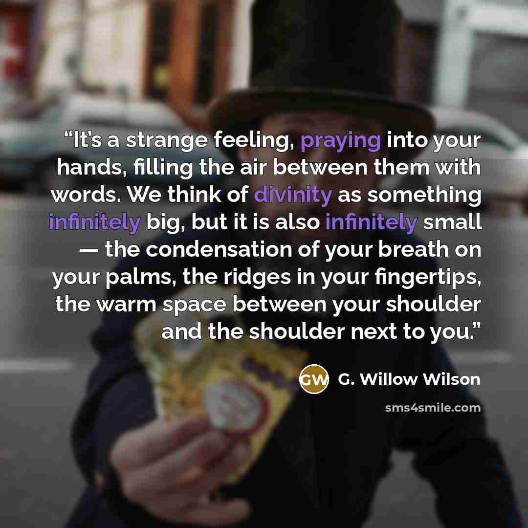 “It’s a strange feeling, praying into your hands, filling the air between them with words. We think of divinity as something infinitely big, but it is also infinitely small — the condensation of your breath on your palms, the ridges in your fingertips, the warm space between your shoulder and the…” quote by G. Willow Wilson