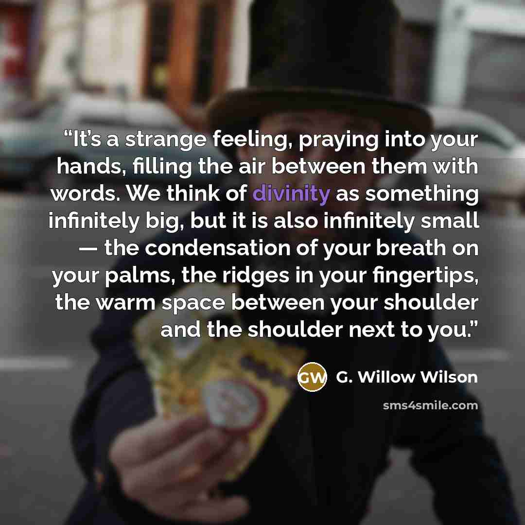 “It’s a strange feeling, praying into your hands, filling the air between them with words. We think of divinity as something infinitely big, but it is also infinitely small — the condensation of your breath on your palms, the ridges in your fingertips, the warm space between your shoulder and the…” quote by G. Willow Wilson