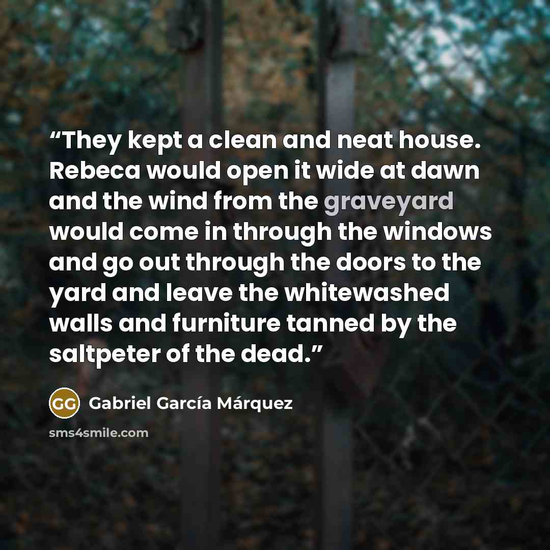 “They kept a clean and neat house. Rebeca would open it wide at dawn and the wind from the graveyard would come in through the windows and go out through the doors to the yard and leave the whitewashed walls and furniture tanned by the saltpeter of the dead.” quote by Gabriel García Márquez