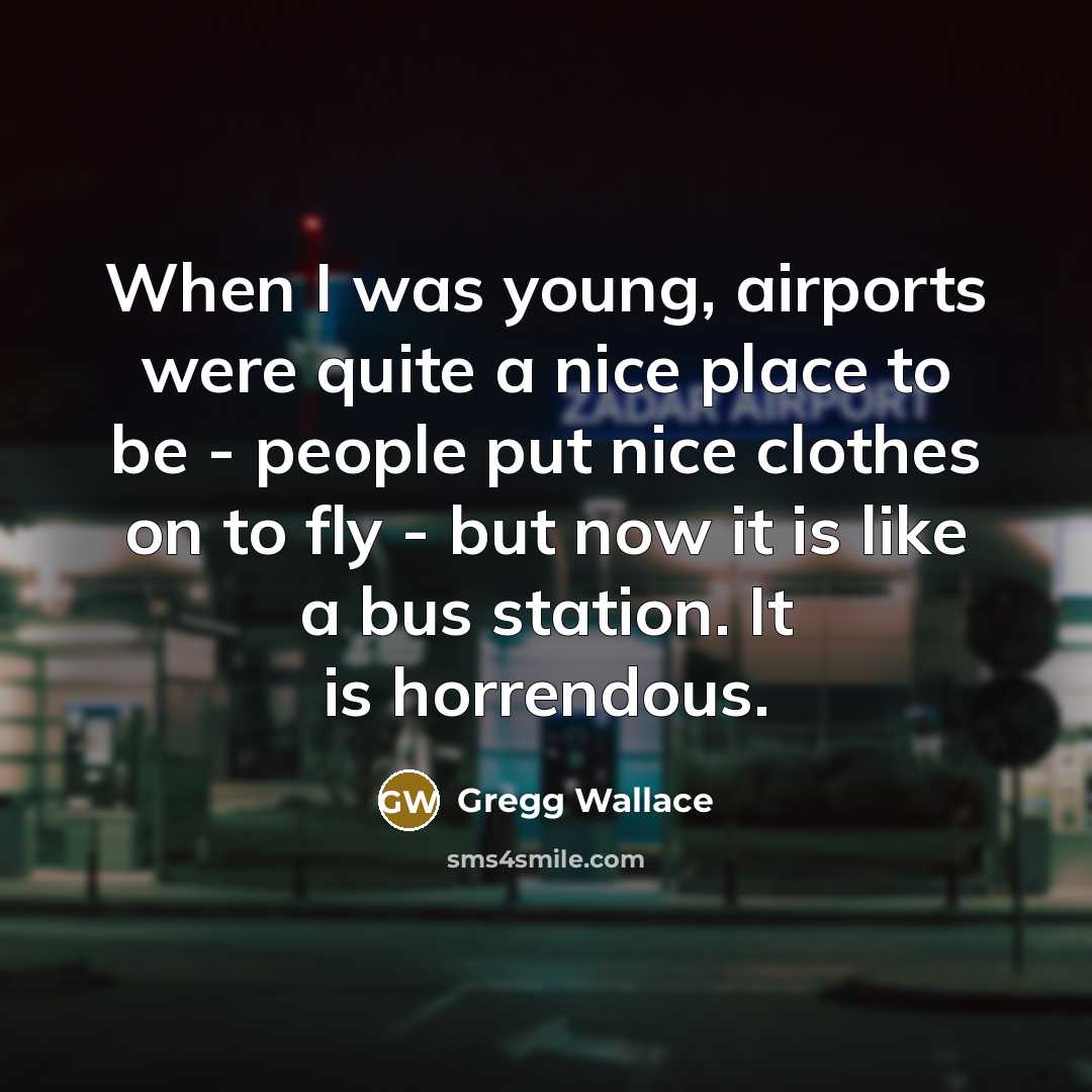 “When I was young, airports were quite a nice place to be - people put nice clothes on to fly - but now it is like a bus station. It is horrendous.” quote by Gregg Wallace