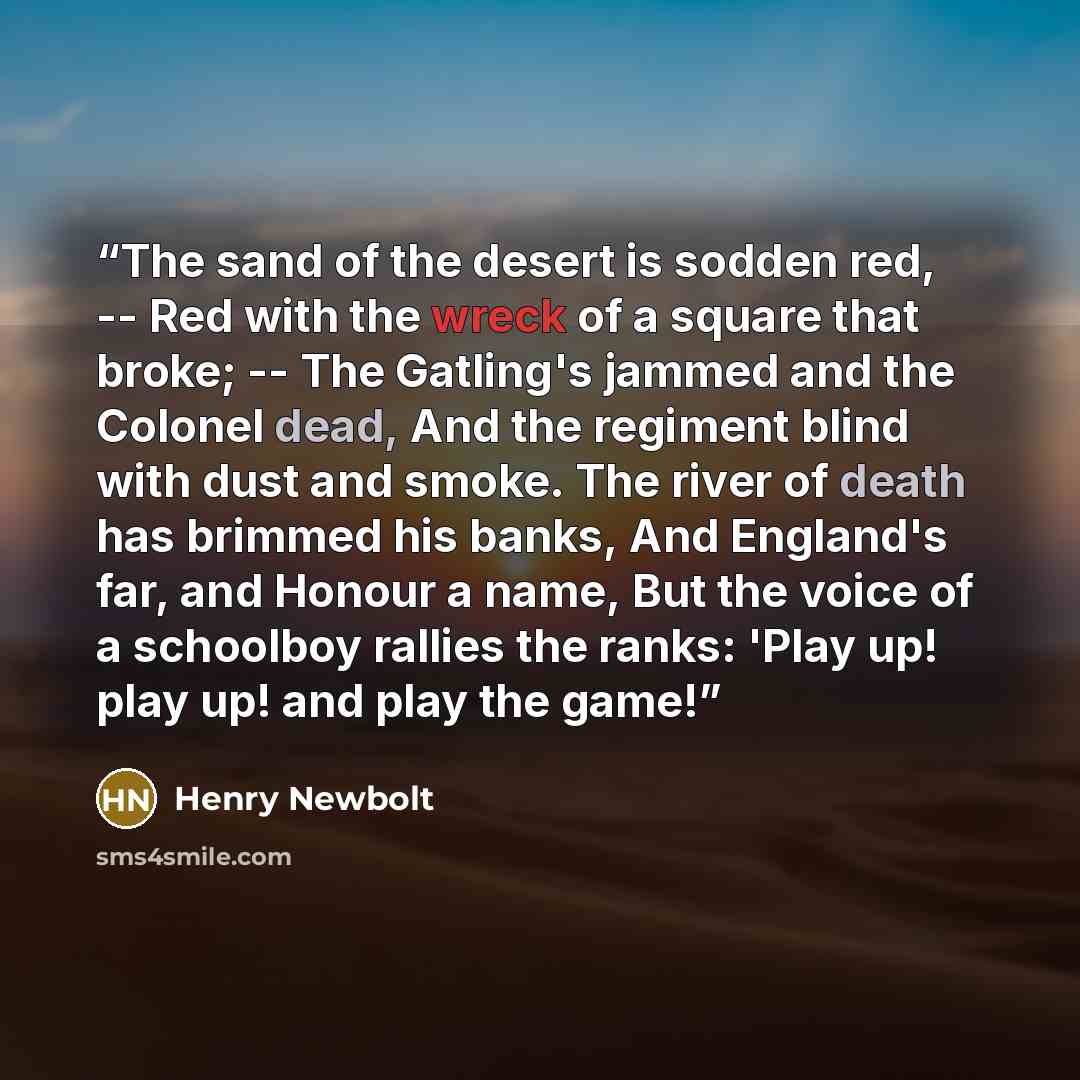 “The sand of the desert is sodden red, -- Red with the wreck of a square that broke; -- The Gatling's jammed and the Colonel dead, And the regiment blind with dust and smoke. The river of death has brimmed his banks, And England's far, and Honour a name, But the voice of a schoolboy rallies the…” quote by Henry Newbolt