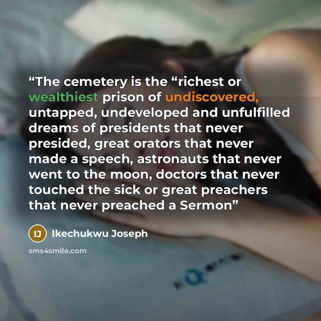 “The cemetery is the “richest or wealthiest prison of undiscovered, untapped, undeveloped and unfulfilled dreams of presidents that never presided, great orators that never made a speech, astronauts that never went to the moon, doctors that never touched the sick or great preachers that never…” quote by Ikechukwu Joseph