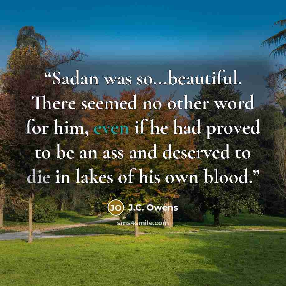 “Sadan was so...beautiful. There seemed no other word for him, even if he had proved to be an ass and deserved to die in lakes of his own blood.” quote by J.C. Owens