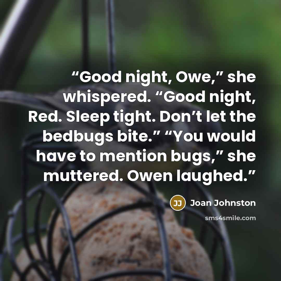 “Good night, Owe,” she whispered. “Good night, Red. Sleep tight. Don’t let the bedbugs bite.” “You would have to mention bugs,” she muttered. Owen laughed.” quote by Joan Johnston