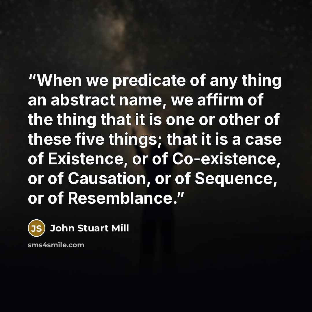 “When we predicate of any thing an abstract name, we affirm of the thing that it is one or other of these five things; that it is a case of Existence, or of Co-existence, or of Causation, or of Sequence, or of Resemblance.” quote by John Stuart Mill