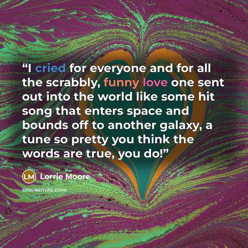 “I cried for everyone and for all the scrabbly, funny love one sent out into the world like some hit song that enters space and bounds off to another galaxy, a tune so pretty you think the words are true, you do!” quote by Lorrie Moore