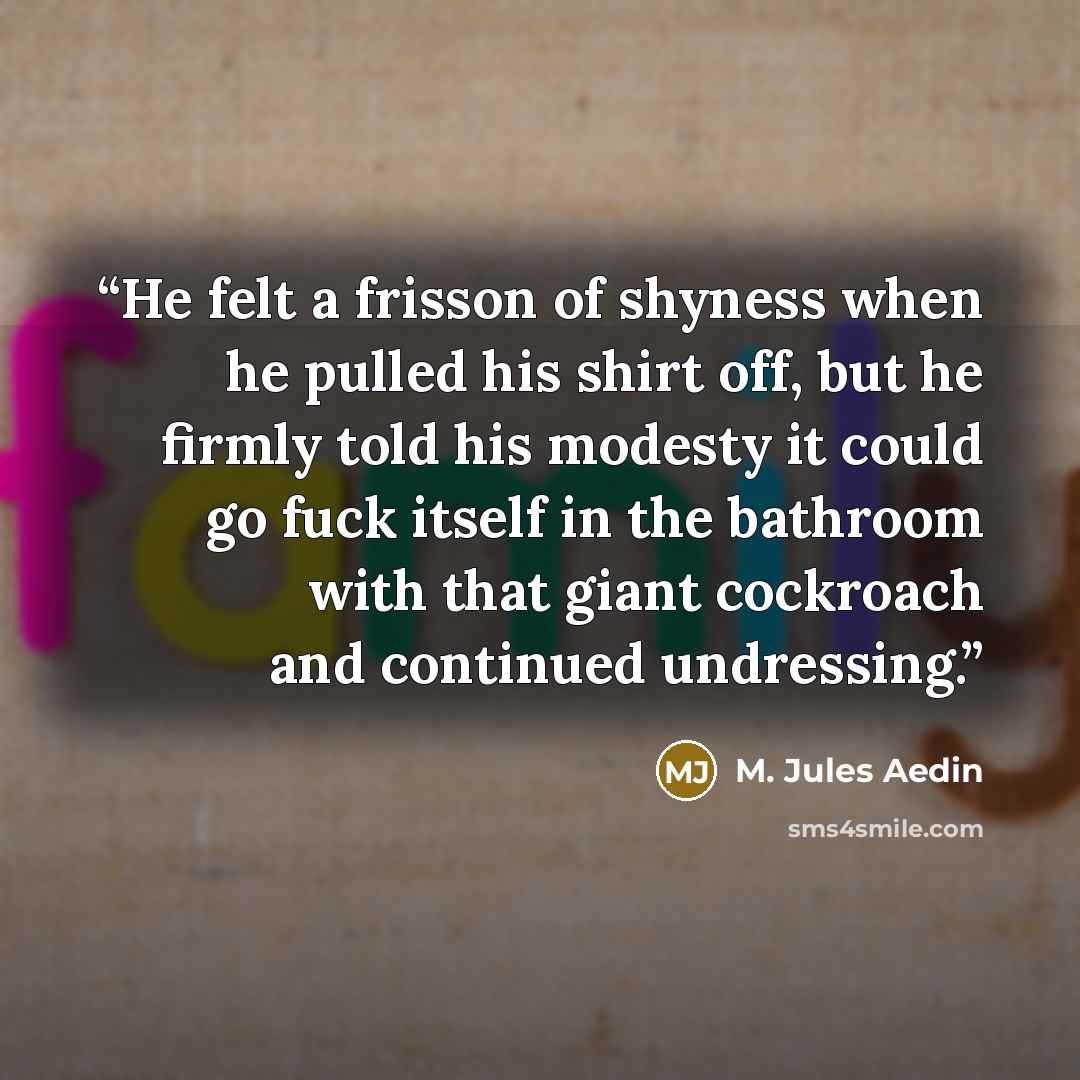 “He felt a frisson of shyness when he pulled his shirt off, but he firmly told his modesty it could go fuck itself in the bathroom with that giant cockroach and continued undressing.” quote by M. Jules Aedin