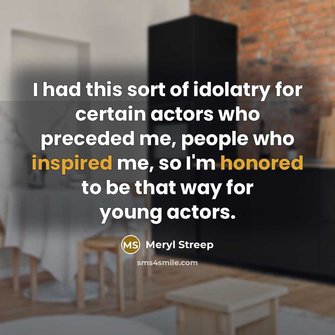 “I had this sort of idolatry for certain actors who preceded me, people who inspired me, so I'm honored to be that way for young actors.” quote by Meryl Streep