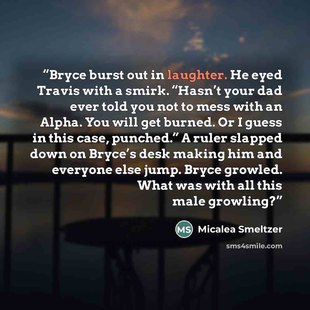 “Bryce burst out in laughter. He eyed Travis with a smirk. “Hasn’t your dad ever told you not to mess with an Alpha. You will get burned. Or I guess in this case, punched.” A ruler slapped down on Bryce’s desk making him and everyone else jump. Bryce growled. What was with all this male growling?” quote by Micalea Smeltzer