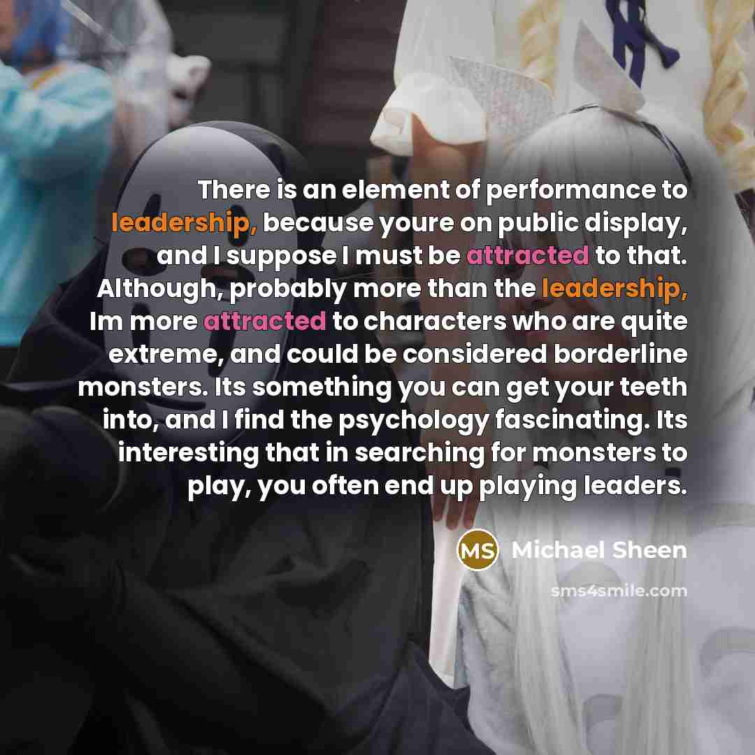 “There is an element of performance to leadership, because youre on public display, and I suppose I must be attracted to that. Although, probably more than the leadership, Im more attracted to characters who are quite extreme, and could be considered borderline monsters. Its something you can get…” quote by Michael Sheen
