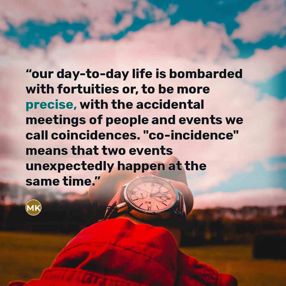 “our day-to-day life is bombarded with fortuities or, to be more precise, with the accidental meetings of people and events we call coincidences. "co-incidence" means that two events unexpectedly happen at the same time.” quote by Milan Kundera