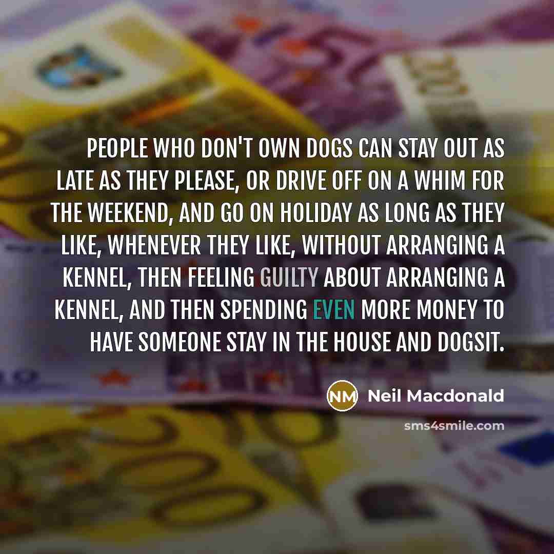 “People who don't own dogs can stay out as late as they please, or drive off on a whim for the weekend, and go on holiday as long as they like, whenever they like, without arranging a kennel, then feeling guilty about arranging a kennel, and then spending even more money to have someone stay in the…” quote by Neil Macdonald