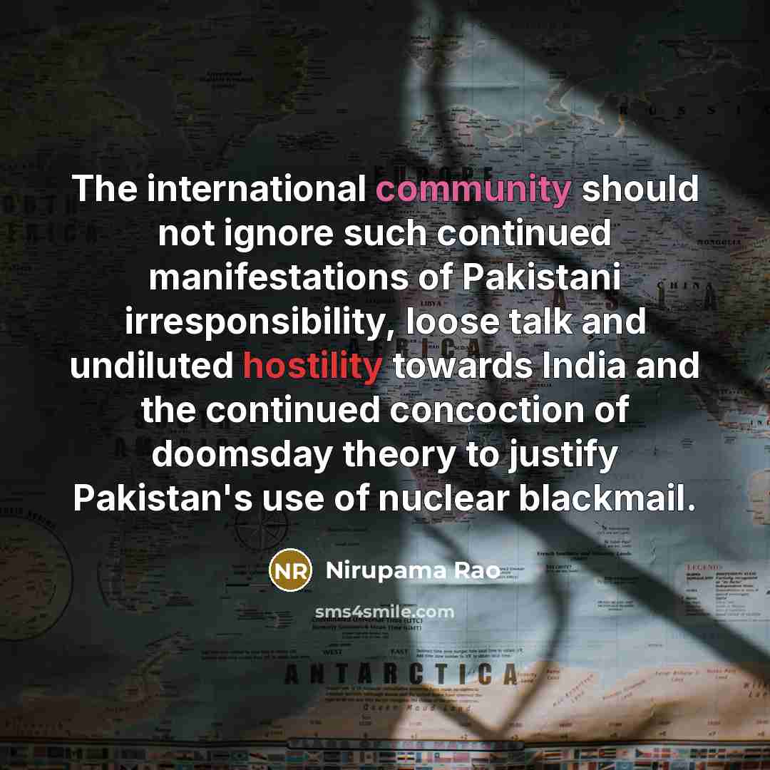 “The international community should not ignore such continued manifestations of Pakistani irresponsibility, loose talk and undiluted hostility towards India and the continued concoction of doomsday theory to justify Pakistan's use of nuclear blackmail.” quote by Nirupama Rao
