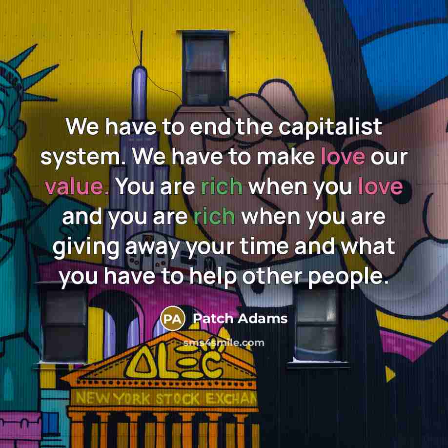 “We have to end the capitalist system. We have to make love our value. You are rich when you love and you are rich when you are giving away your time and what you have to help other people.” quote by Patch Adams