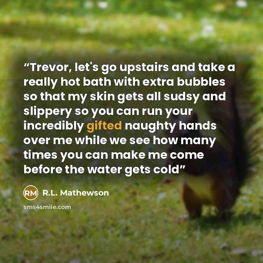 “Trevor, let's go upstairs and take a really hot bath with extra bubbles so that my skin gets all sudsy and slippery so you can run your incredibly gifted naughty hands over me while we see how many times you can make me come before the water gets cold” quote by R.L. Mathewson