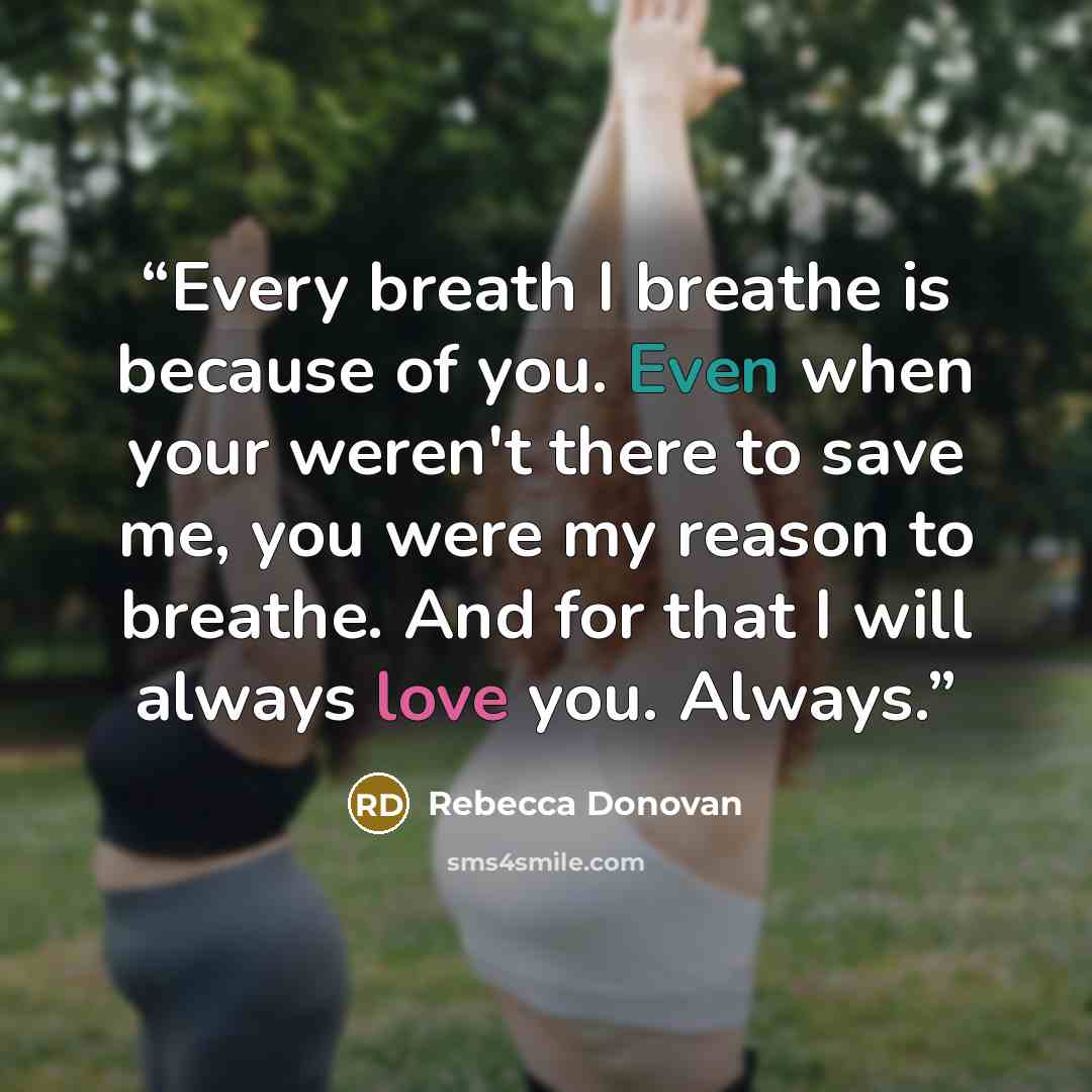 “Every breath I breathe is because of you. Even when your weren't there to save me, you were my reason to breathe. And for that I will always love you. Always.” quote by Rebecca Donovan