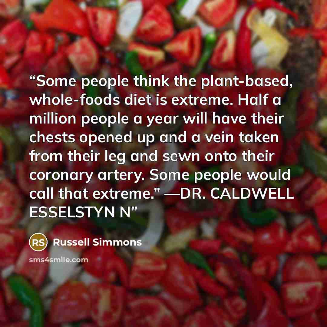 “Some people think the plant-based, whole-foods diet is extreme. Half a million people a year will have their chests opened up and a vein taken from their leg and sewn onto their coronary artery. Some people would call that extreme.” —DR. CALDWELL ESSELSTYN N” quote by Russell Simmons