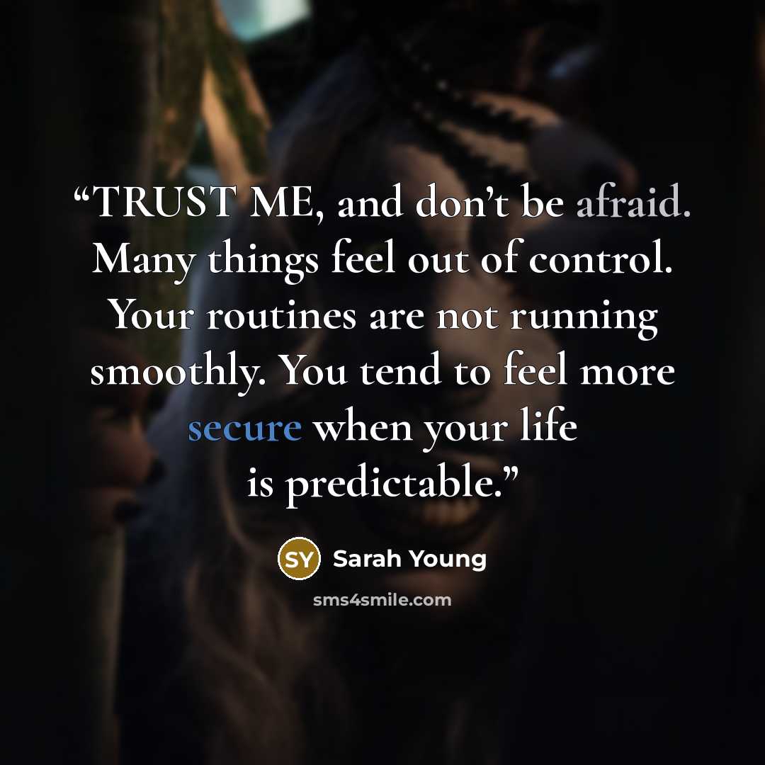 “TRUST ME, and don’t be afraid. Many things feel out of control. Your routines are not running smoothly. You tend to feel more secure when your life is predictable.” quote by Sarah Young