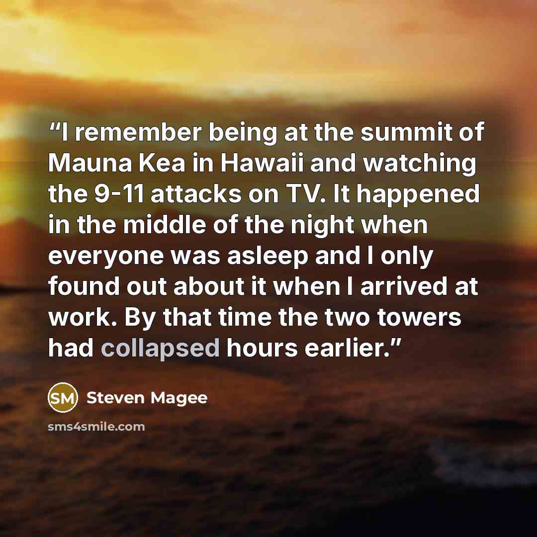 “I remember being at the summit of Mauna Kea in Hawaii and watching the 9-11 attacks on TV. It happened in the middle of the night when everyone was asleep and I only found out about it when I arrived at work. By that time the two towers had collapsed hours earlier.” quote by Steven Magee
