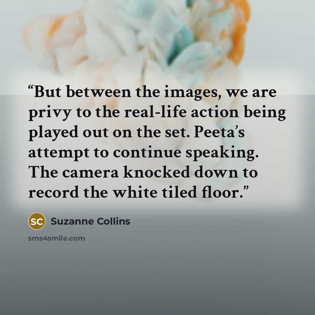 “But between the images, we are privy to the real-life action being played out on the set. Peeta’s attempt to continue speaking. The camera knocked down to record the white tiled floor.” quote by Suzanne Collins