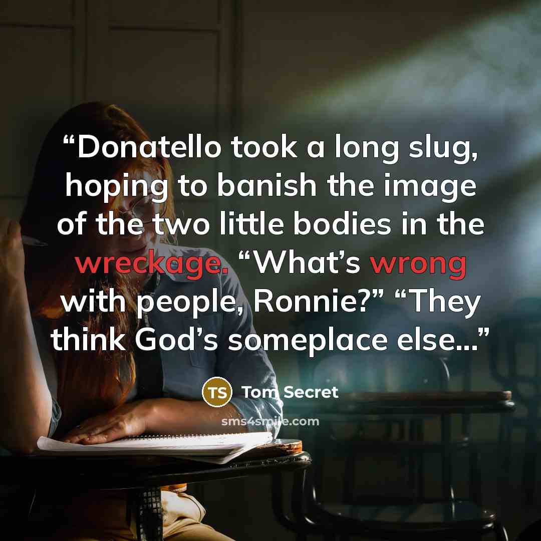 “Donatello took a long slug, hoping to banish the image of the two little bodies in the wreckage. “What’s wrong with people, Ronnie?” “They think God’s someplace else...” quote by Tom Secret