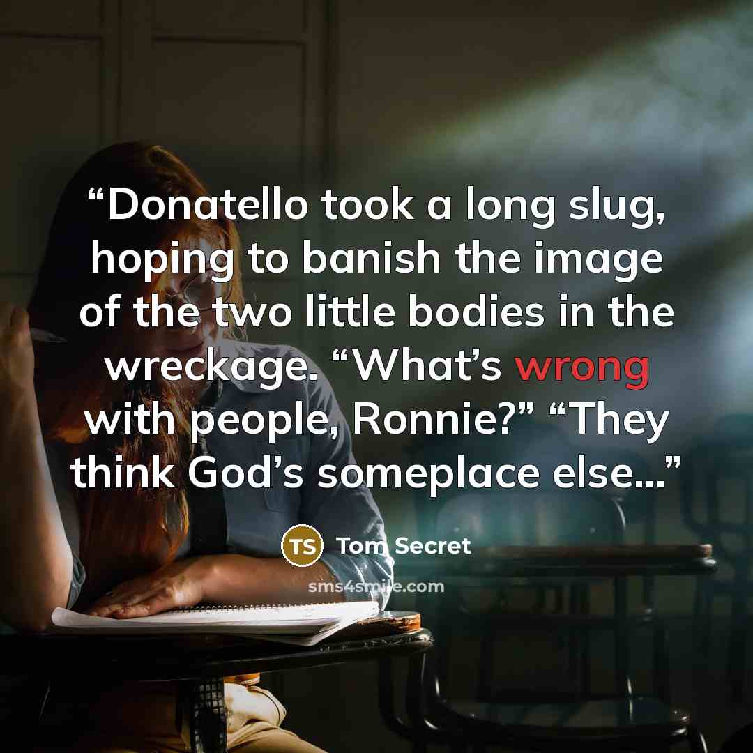 “Donatello took a long slug, hoping to banish the image of the two little bodies in the wreckage. “What’s wrong with people, Ronnie?” “They think God’s someplace else...” quote by Tom Secret