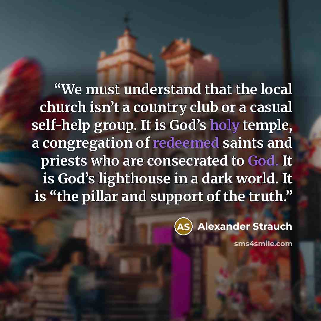 “We must understand that the local church isn’t a country club or a casual self-help group. It is God’s holy temple, a congregation of redeemed saints and priests who are consecrated to God. It is God’s lighthouse in a dark world. It is “the pillar and support of the truth.” quote by Alexander Strauch