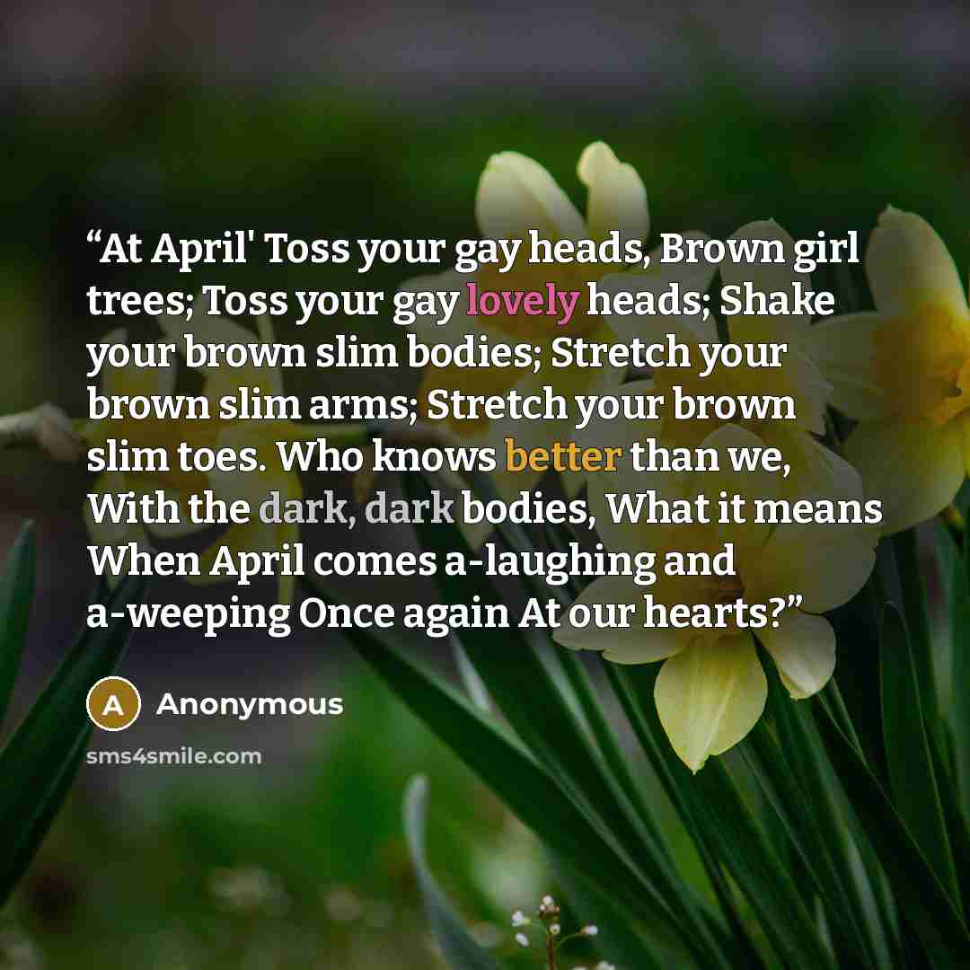 “At April' Toss your gay heads, Brown girl trees; Toss your gay lovely heads; Shake your brown slim bodies; Stretch your brown slim arms; Stretch your brown slim toes. Who knows better than we, With the dark, dark bodies, What it means When April comes a-laughing and a-weeping Once again At our…” quote by Anonymous