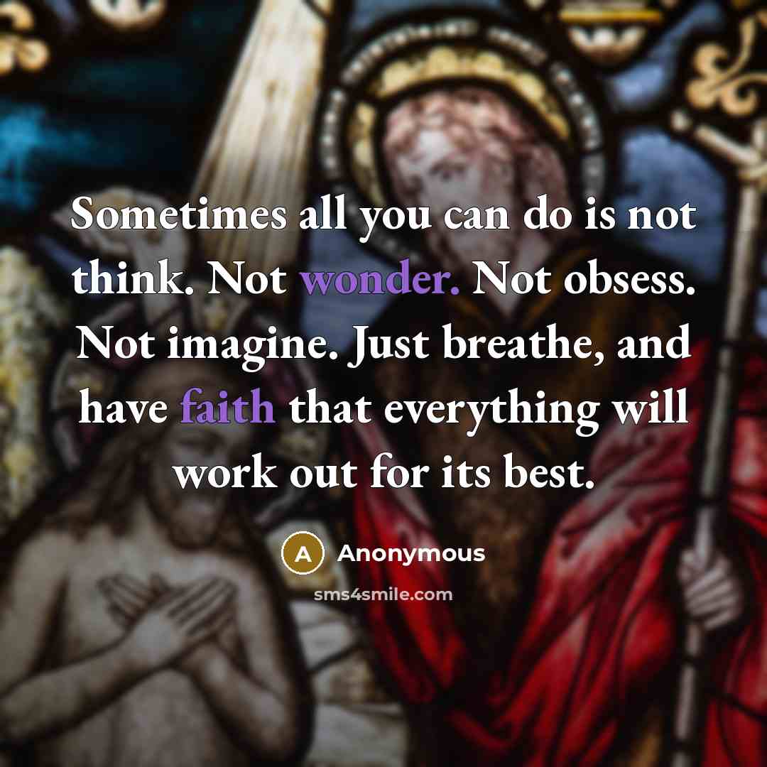“Sometimes all you can do is not think. Not wonder. Not obsess. Not imagine. Just breathe, and have faith that everything will work out for its best.” quote by Anonymous
