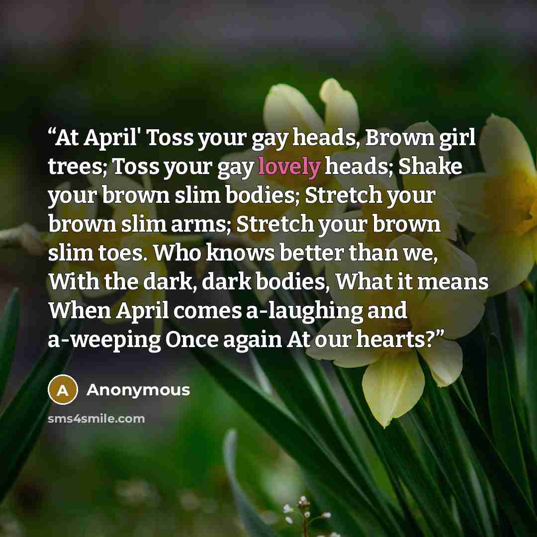 “At April' Toss your gay heads, Brown girl trees; Toss your gay lovely heads; Shake your brown slim bodies; Stretch your brown slim arms; Stretch your brown slim toes. Who knows better than we, With the dark, dark bodies, What it means When April comes a-laughing and a-weeping Once again At our…” quote by Anonymous