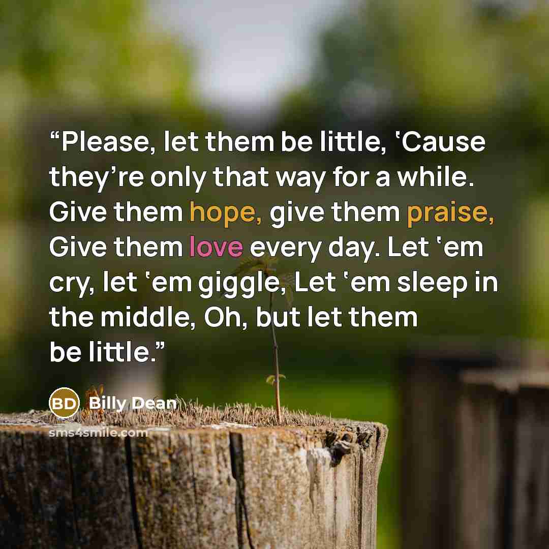 “Please, let them be little, ‘Cause they’re only that way for a while. Give them hope, give them praise, Give them love every day. Let ‘em cry, let ‘em giggle, Let ‘em sleep in the middle, Oh, but let them be little.” quote by Billy Dean