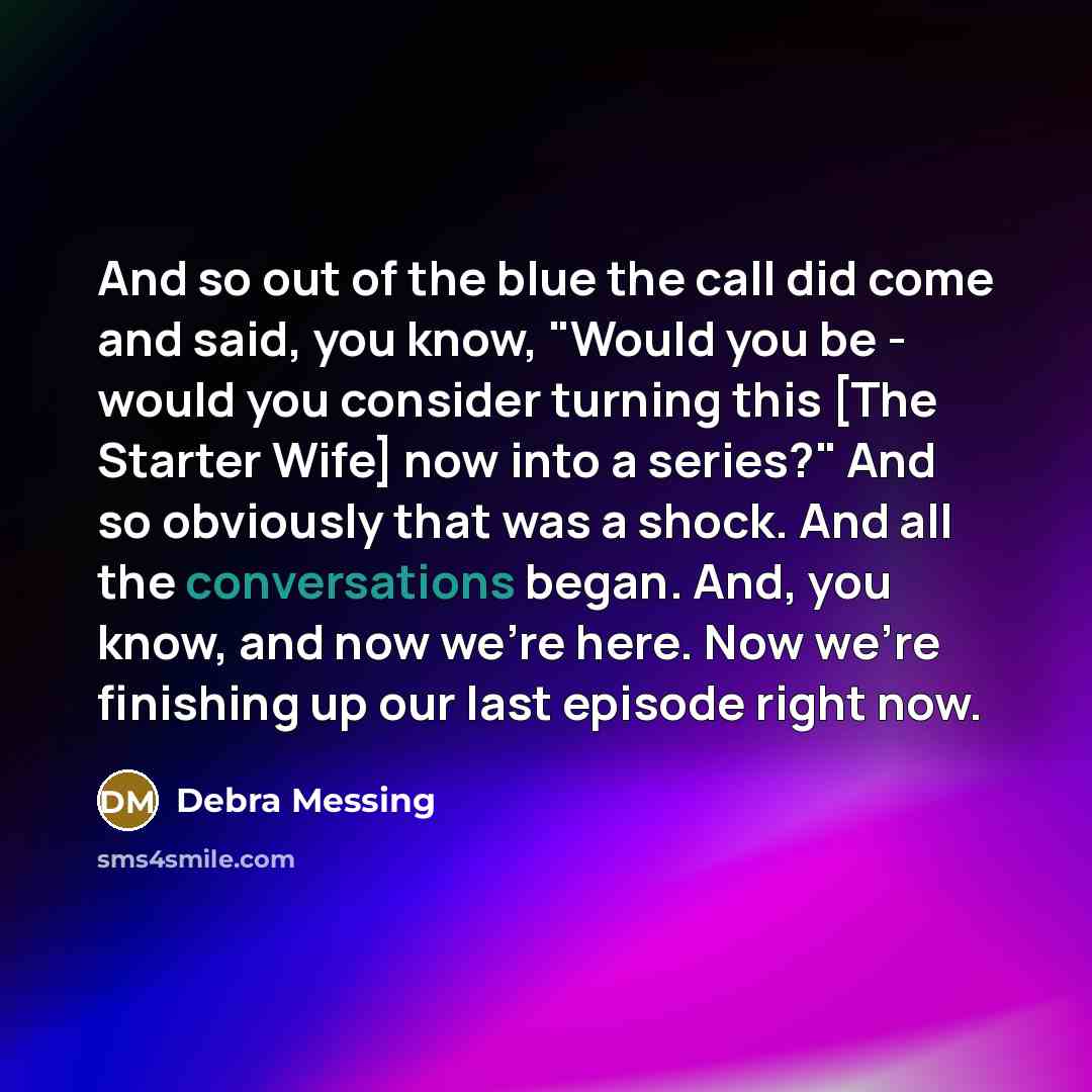 “And so out of the blue the call did come and said, you know, "Would you be - would you consider turning this [The Starter Wife] now into a series?" And so obviously that was a shock. And all the conversations began. And, you know, and now we're here. Now we're finishing up our last episode right…” quote by Debra Messing