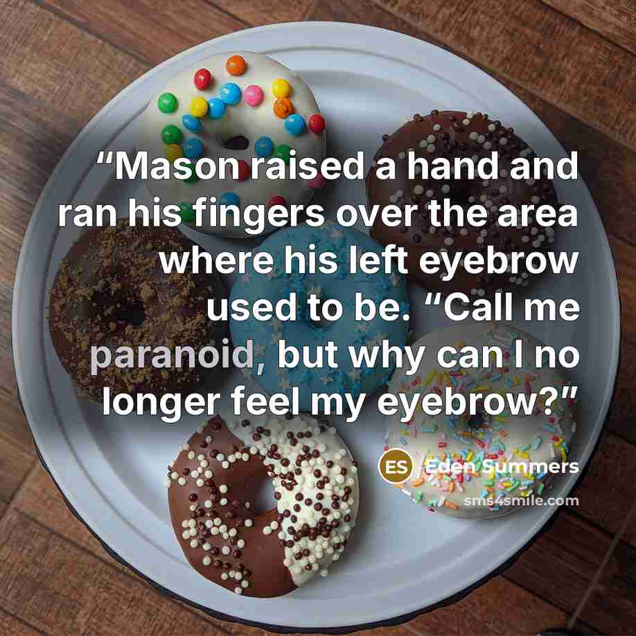 “Mason raised a hand and ran his fingers over the area where his left eyebrow used to be. “Call me paranoid, but why can I no longer feel my eyebrow?” quote by Eden Summers