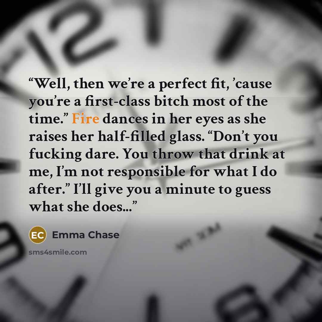 “Well, then we’re a perfect fit, ’cause you’re a first-class bitch most of the time.” Fire dances in her eyes as she raises her half-filled glass. “Don’t you fucking dare. You throw that drink at me, I’m not responsible for what I do after.” I’ll give you a minute to guess what she does...” quote by Emma Chase
