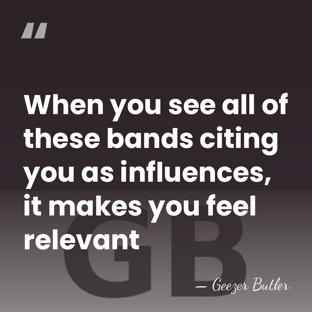 When you see all of these bands citing you as influences, it&hellip; - Geezer Butler