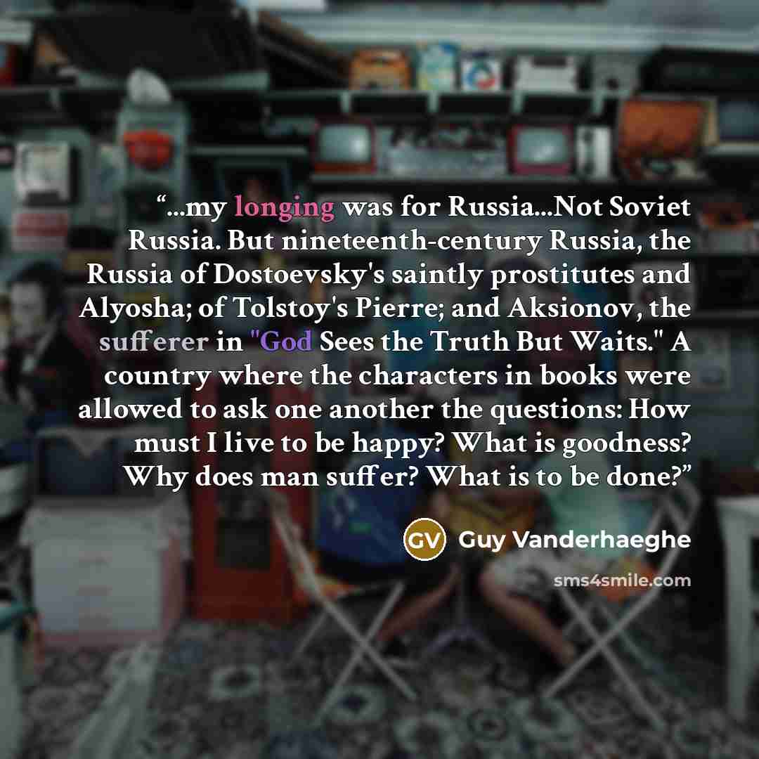 “...my longing was for Russia...Not Soviet Russia. But nineteenth-century Russia, the Russia of Dostoevsky's saintly prostitutes and Alyosha; of Tolstoy's Pierre; and Aksionov, the sufferer in "God Sees the Truth But Waits." A country where the characters in books were allowed to ask one another…” quote by Guy Vanderhaeghe