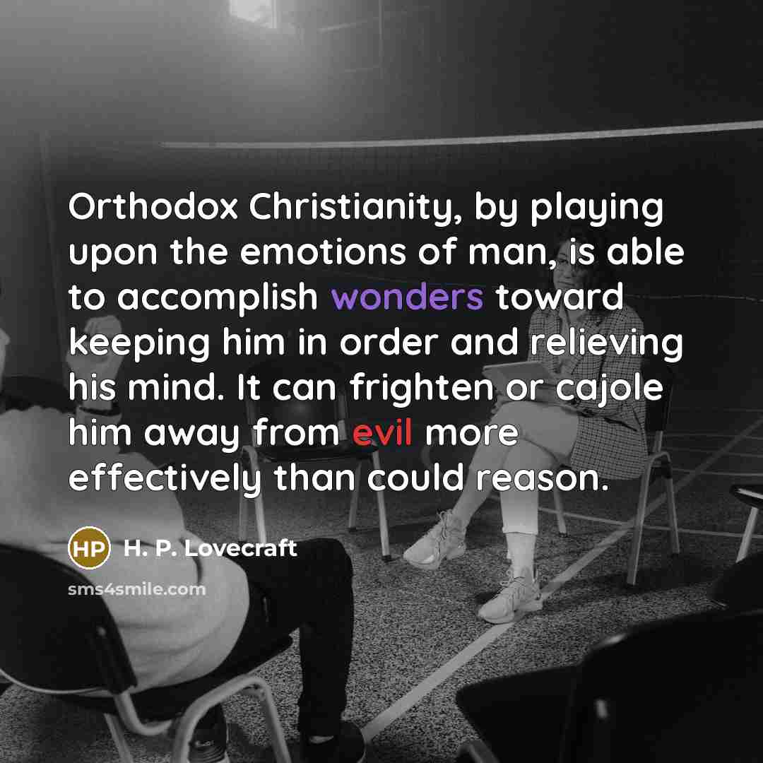 “Orthodox Christianity, by playing upon the emotions of man, is able to accomplish wonders toward keeping him in order and relieving his mind. It can frighten or cajole him away from evil more effectively than could reason.” quote by H. P. Lovecraft